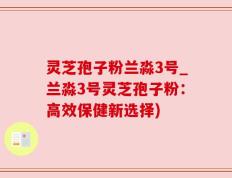 灵芝孢子粉兰淼3号_兰淼3号灵芝孢子粉：高效保健新选择)