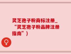 灵芝孢子粉商标注册_“灵芝孢子粉品牌注册指南”)