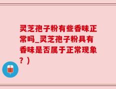 灵芝孢子粉有些香味正常吗_灵芝孢子粉具有香味是否属于正常现象？)