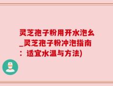 灵芝孢子粉用开水泡幺_灵芝孢子粉冲泡指南：适宜水温与方法)