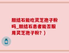 胆结石能吃灵芝孢子粉吗_胆结石患者能否服用灵芝孢子粉？)