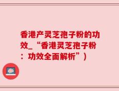 香港产灵芝孢子粉的功效_“香港灵芝孢子粉：功效全面解析”)