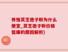 养殖灵芝孢子粉为什么便宜_灵芝孢子粉价格低廉的原因解析)
