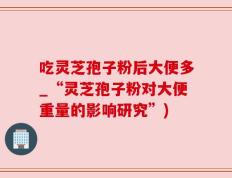 吃灵芝孢子粉后大便多_“灵芝孢子粉对大便重量的影响研究”)