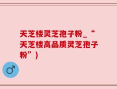 天芝楼灵芝孢子粉_“天芝楼高品质灵芝孢子粉”)