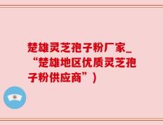 楚雄灵芝孢子粉厂家_“楚雄地区优质灵芝孢子粉供应商”)