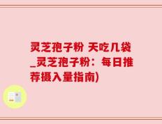 灵芝孢子粉 天吃几袋_灵芝孢子粉：每日推荐摄入量指南)