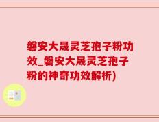 磐安大晟灵芝孢子粉功效_磐安大晟灵芝孢子粉的神奇功效解析)