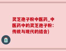 灵芝孢子粉中医药_中医药中的灵芝孢子粉：传统与现代的结合)