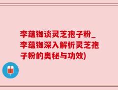 李蕴铷谈灵芝孢子粉_李蕴铷深入解析灵芝孢子粉的奥秘与功效)