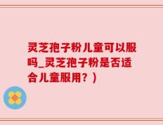 灵芝孢子粉儿童可以服吗_灵芝孢子粉是否适合儿童服用？)