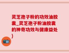 灵芝孢子粉的功效油胶囊_灵芝孢子粉油胶囊的神奇功效与健康益处)