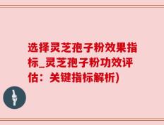 选择灵芝孢子粉效果指标_灵芝孢子粉功效评估：关键指标解析)