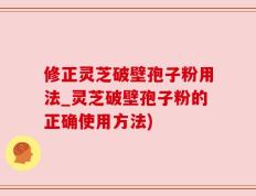 修正灵芝破壁孢子粉用法_灵芝破壁孢子粉的正确使用方法)