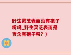 野生灵芝表面没有孢子粉吗_野生灵芝表面是否含有孢子粉？)