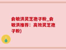 俞敏洪灵芝孢子粉_俞敏洪推荐：高效灵芝孢子粉)