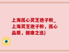 上海孤心灵芝孢子粉_上海灵芝孢子粉，孤心品质，健康之选)