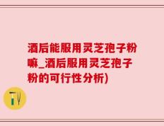 酒后能服用灵芝孢子粉嘛_酒后服用灵芝孢子粉的可行性分析)