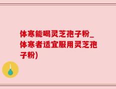 体寒能喝灵芝孢子粉_体寒者适宜服用灵芝孢子粉)