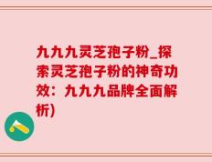 九九九灵芝孢子粉_探索灵芝孢子粉的神奇功效：九九九品牌全面解析)
