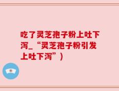 吃了灵芝孢子粉上吐下泻_“灵芝孢子粉引发上吐下泻”)