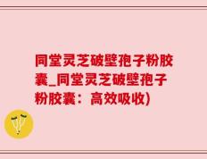 同堂灵芝破壁孢子粉胶囊_同堂灵芝破壁孢子粉胶囊：高效吸收)