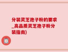 分装灵芝孢子粉的要求_高品质灵芝孢子粉分装指南)