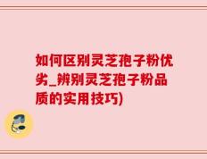如何区别灵芝孢子粉优劣_辨别灵芝孢子粉品质的实用技巧)