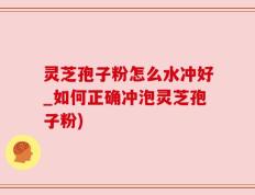 灵芝孢子粉怎么水冲好_如何正确冲泡灵芝孢子粉)