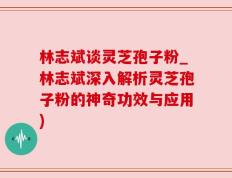 林志斌谈灵芝孢子粉_林志斌深入解析灵芝孢子粉的神奇功效与应用)