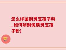 怎么样鉴别灵芝孢子粉_如何辨别优质灵芝孢子粉)