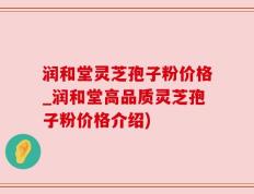 润和堂灵芝孢子粉价格_润和堂高品质灵芝孢子粉价格介绍)