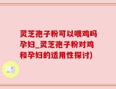 灵芝孢子粉可以喂鸡吗孕妇_灵芝孢子粉对鸡和孕妇的适用性探讨)