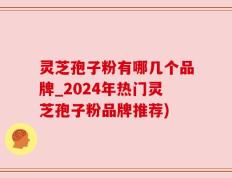 灵芝孢子粉有哪几个品牌_2024年热门灵芝孢子粉品牌推荐)