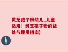 灵芝孢子粉幼儿_儿童适用：灵芝孢子粉的益处与使用指南)
