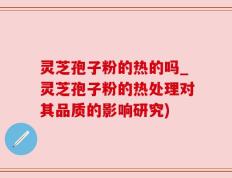 灵芝孢子粉的热的吗_灵芝孢子粉的热处理对其品质的影响研究)