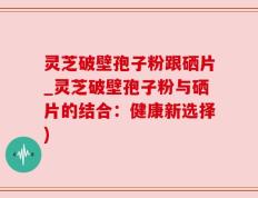 灵芝破壁孢子粉跟硒片_灵芝破壁孢子粉与硒片的结合：健康新选择)