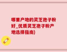 哪里产地的灵芝孢子粉好_优质灵芝孢子粉产地选择指南)
