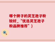 哪个牌子的灵芝孢子粉较好_“优选灵芝孢子粉品牌推荐”)