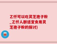 乙忏可以吃灵芝孢子粉_乙忏人群适宜食用灵芝孢子粉的探讨)