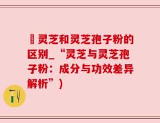 枦灵芝和灵芝孢子粉的区别_“灵芝与灵芝孢子粉：成分与功效差异解析”)