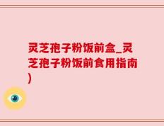灵芝孢子粉饭前盒_灵芝孢子粉饭前食用指南)
