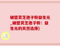 破壁灵芝孢子粉益生元_破壁灵芝孢子粉：益生元的天然选择)