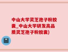 中山大学灵芝孢子粉胶囊_中山大学研发高品质灵芝孢子粉胶囊)