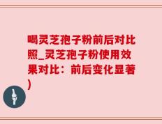 喝灵芝孢子粉前后对比照_灵芝孢子粉使用效果对比：前后变化显著)