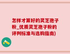 怎样才算好的灵芝孢子粉_优质灵芝孢子粉的评判标准与选购指南)