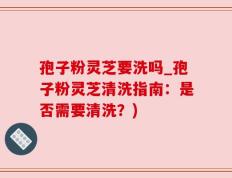孢子粉灵芝要洗吗_孢子粉灵芝清洗指南：是否需要清洗？)