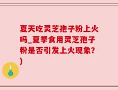 夏天吃灵芝孢子粉上火吗_夏季食用灵芝孢子粉是否引发上火现象？)