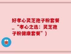 好孝心灵芝孢子粉套餐_“孝心之选：灵芝孢子粉健康套餐”)