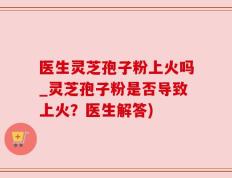 医生灵芝孢子粉上火吗_灵芝孢子粉是否导致上火？医生解答)